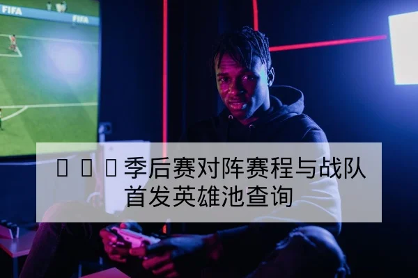 LPL季后赛对阵赛程与战队首发英雄池查询
