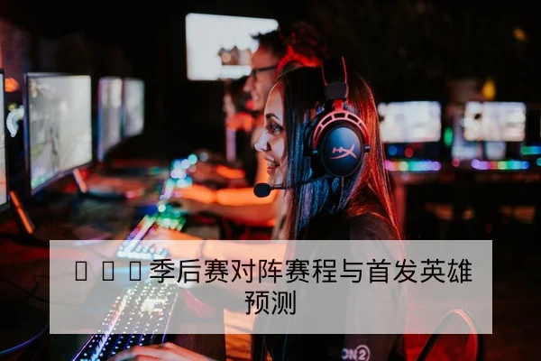 LPL季后赛对阵赛程与首发英雄预测